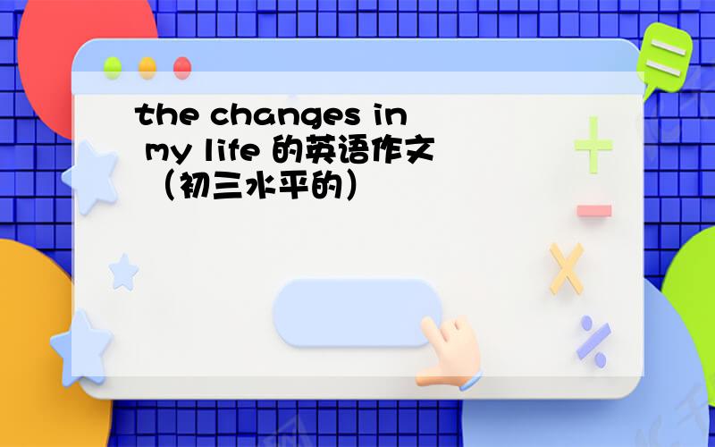 the changes in my life 的英语作文 （初三水平的）