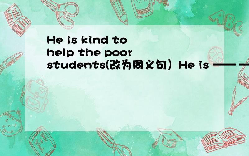 He is kind to help the poor students(改为同义句）He is —— —— —— —— to help the poor students.