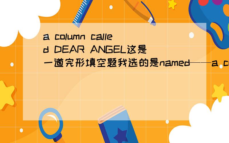 a column called DEAR ANGEL这是一道完形填空题我选的是named——a colum named DEAR ANGEL.为什么用named是错的?好像不是这样的也