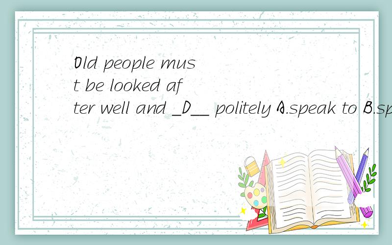 Old people must be looked after well and _D__ politely A.speak to B.spoken C.speak D.spoken to