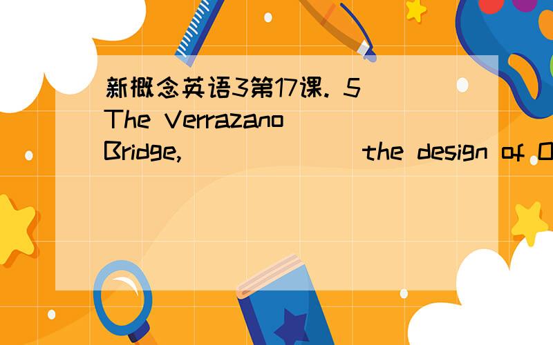 新概念英语3第17课. 5 The Verrazano Bridge, ______ the design of Othmar Ammann.5  The Verrazano Bridge, ______ the design of Othmar Ammann.  (1. 8)　　a．is　　b．was　　c．were　　d．has been.     原文里那句话是The Verrazano