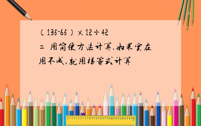 （135-65）×12÷42= 用简便方法计算.如果实在用不成,就用梯等式计算