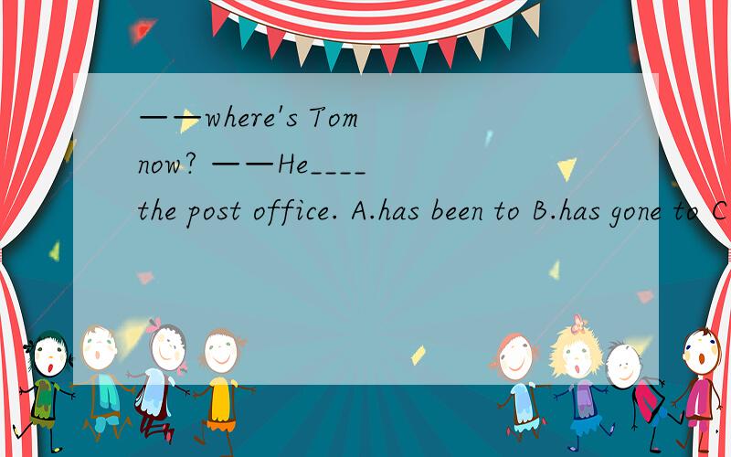 ——where's Tom now? ——He____ the post office. A.has been to B.has gone to C.went to D.goes to请说明理由！！说明一下什么时候用  went  to。。。