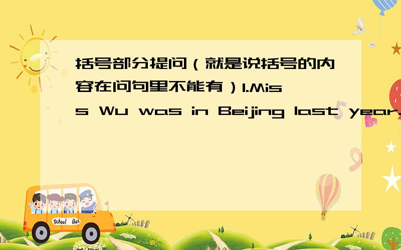 括号部分提问（就是说括号的内容在问句里不能有）1.Miss Wu was in Beijing last year.（in Beijing ）2.One and one is two.（two）3.Our living–room is very big.（Our）4.These picture are the most beautiful.（These picture）
