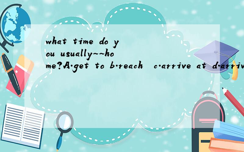 what time do you usually~~home?A.get to b.reach  c.arrive at d.arrive