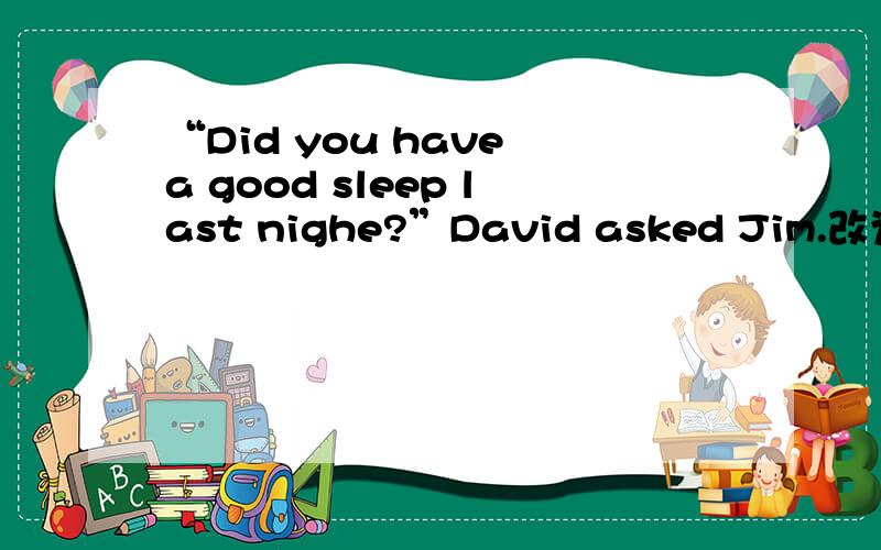 “Did you have a good sleep last nighe?”David asked Jim.改为间接引语..好吧突然开窍想出来了= =