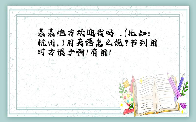 某某地方欢迎我吗 ,(比如：杭州,）用英语怎么说?书到用时方恨少啊!有用!