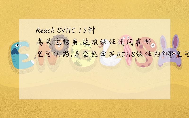 Reach SVHC 15种高关注物质 这项认证请问在哪里可以做,是否包含在ROHS认证内?哪里可以做?国内有什么机构可以做?大虾们出手救命了.