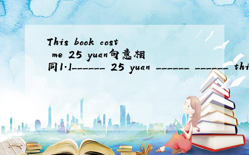 This book cost me 25 yuan句意相同1.I______ 25 yuan ______ ______ this book.2.It ______ ______ 25 yuan ______ ______ this book