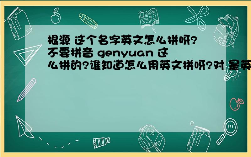 根源 这个名字英文怎么拼呀?不要拼音 genyuan 这么拼的?谁知道怎么用英文拼呀?对 是英文名 但source是名词不能当名字啊.giyan