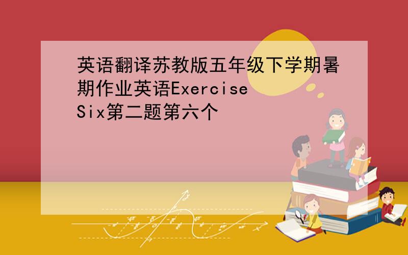 英语翻译苏教版五年级下学期暑期作业英语Exercise Six第二题第六个