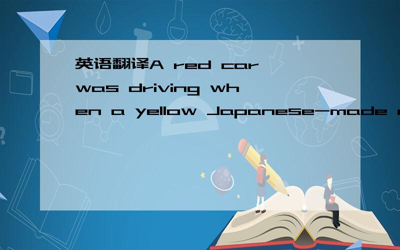 英语翻译A red car was driving when a yellow Japanese-made car rushed out fast from the west.Judging by its position on the road,it had it had tried to overtake another car.But the traffic light from the east to the west has turned red.Because of