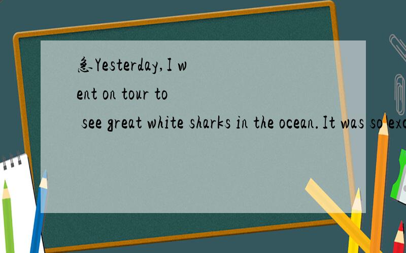 急Yesterday,I went on tour to see great white sharks in the ocean.It was so excited.A group of six of us met the tour guide in the morning,and he took me out on the boat.When we got far enough the shore,the guide stopped the boat and put some meat i