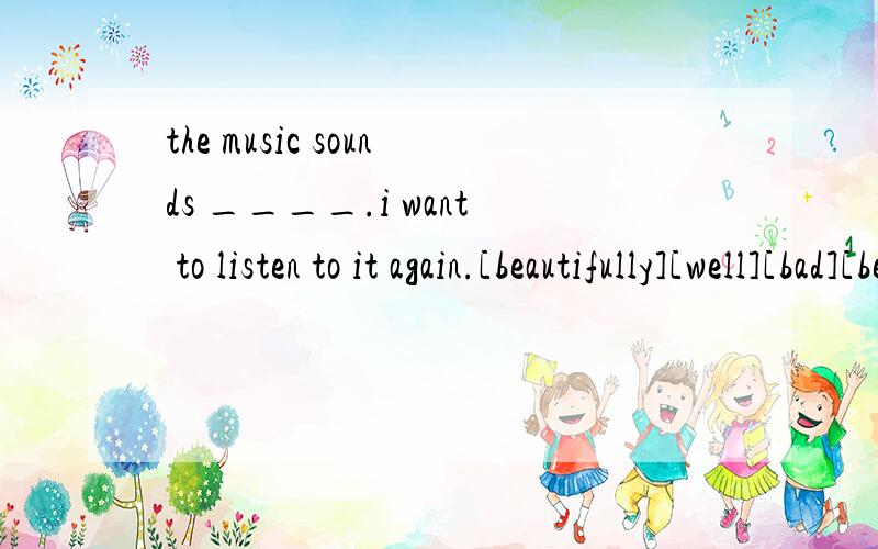 the music sounds ____.i want to listen to it again.[beautifully][well][bad][beautiful]-would you like to go hiking with us?___.because i'm busy.[no,i wouldn't][i'm not afraid][sorry,i don't][i'd love to,but i can't]-he often goes to school ___.[rides