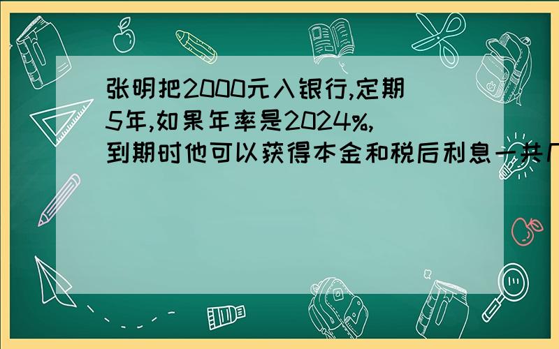 张明把2000元入银行,定期5年,如果年率是2024%,到期时他可以获得本金和税后利息一共几元?(利息税20%）是2.24%