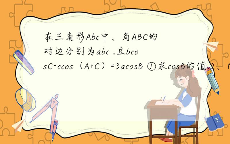 在三角形Abc中、角ABC的对边分别为abc ,且bcosC-ccos（A+C）=3acosB ①求cosB的值.2、向量AB在三角形Abc中、角ABC的对边分别为abc ,且bcosC-ccos（A+C）=3acosB ①求cosB的值.2、向量AB（2）向量AB