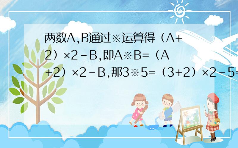 两数A,B通过※运算得﹙A+2﹚×2－B,即A※B=﹙A+2﹚×2－B,那3※5=﹙3+2﹚×2－5=5.6※7=