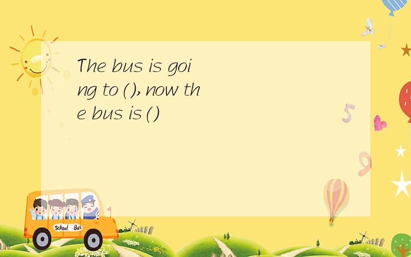 The bus is going to(),now the bus is()