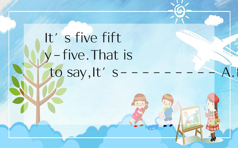 It′s five fifty-five.That is to say,It′s--------- A.five to six B.six to five C.five past fiveDfive past six