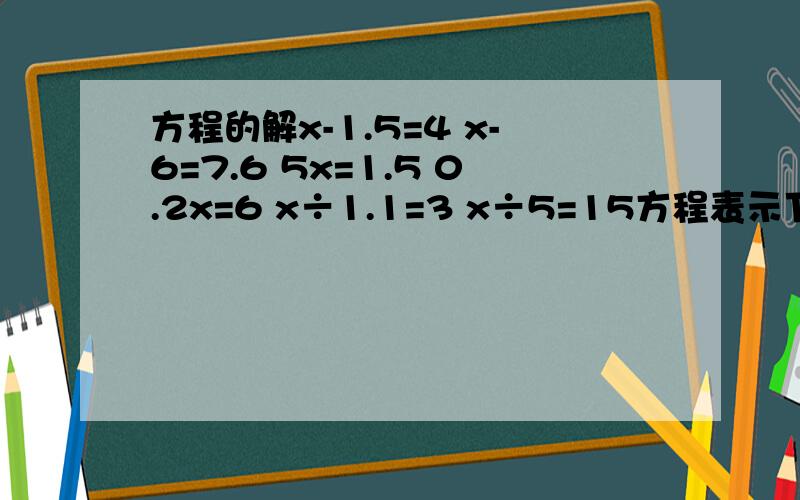 方程的解x-1.5=4 x-6=7.6 5x=1.5 0.2x=6 x÷1.1=3 x÷5=15方程表示下面等量关系,并求出方程的解 x加上35等于91 x的3倍等于57 x减3的差是6 x除以8等于1.3