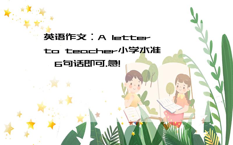 英语作文：A letter to teacher小学水准,6句话即可.急!