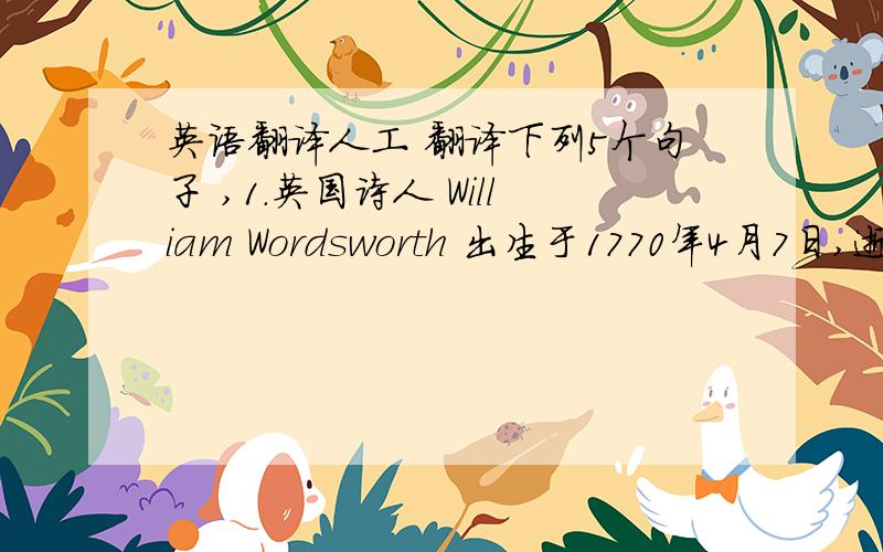 英语翻译人工 翻译下列5个句子 ,1.英国诗人 William Wordsworth 出生于1770年4月7日,逝世于1850年4月23日,他是英国最杰出的浪漫主义诗人之一.2.William Wordsworth 的童年时期生活在乡村,经常到户外玩,