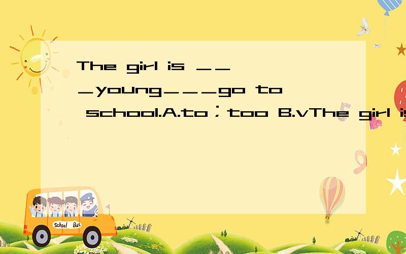 The girl is ＿＿＿young＿＿＿go to school.A.to；too B.vThe girl is ＿＿＿young＿＿＿go to school.A.to；tooB.very；toC.too；toD.too；that