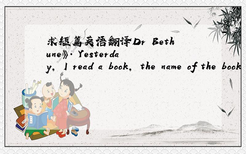 求短篇英语翻译Dr Bethune》. Yesterday, I read a book, the name of the book is《Dr Bethune》. Dr Bethune was a famous doctor From Canada. In 1938, he came to China. At that time , China was at war with Japan. He worked as a doctor in the Chi
