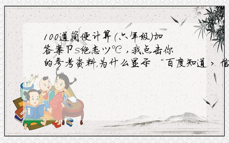 100道简便计算（六年级）加答案ㄗs绝恋ツ℃ ,我点击你的参考资料，为什么显示 “百度知道 > 信息提示提示问题已失效或不存在返回首页©2008 Baidu”？