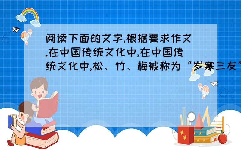 阅读下面的文字,根据要求作文.在中国传统文化中,在中国传统文化中,松、竹、梅被称为“岁寒三友”.请你从中选择熟悉的一种,写一则短文,描绘它的形象,揭示它的象征意义.要求：设置恰当