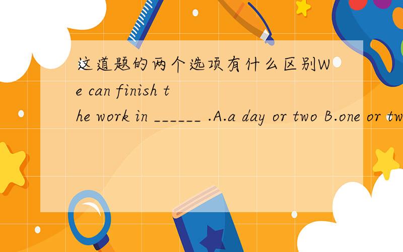 这道题的两个选项有什么区别We can finish the work in ______ .A.a day or two B.one or two days