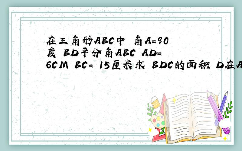 在三角形ABC中 角A＝90度 BD平分角ABC AD=6CM BC= 15厘米求 BDC的面积 D在AC上