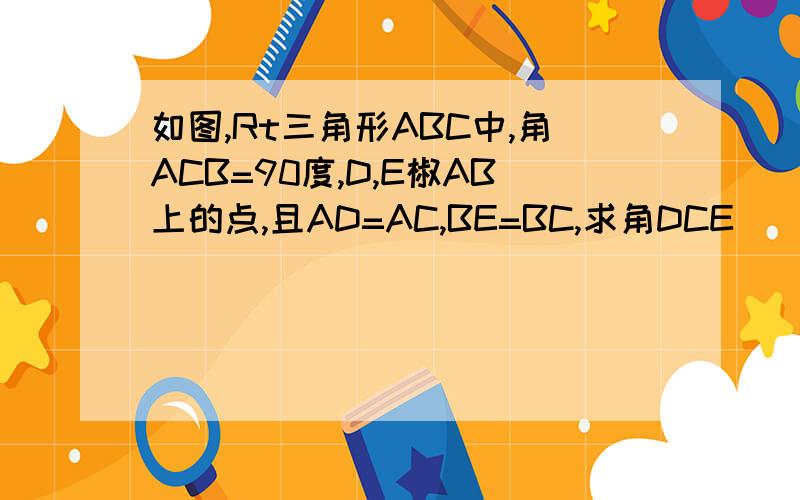 如图,Rt三角形ABC中,角ACB=90度,D,E椒AB上的点,且AD=AC,BE=BC,求角DCE