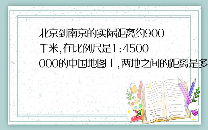 北京到南京的实际距离约900千米,在比例尺是1:4500000的中国地图上,两地之间的距离是多少厘米?（用比例