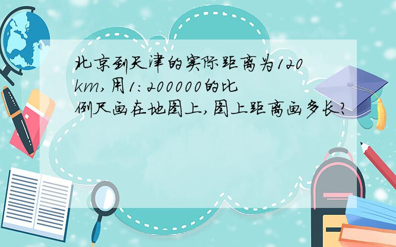 北京到天津的实际距离为120km,用1:200000的比例尺画在地图上,图上距离画多长?