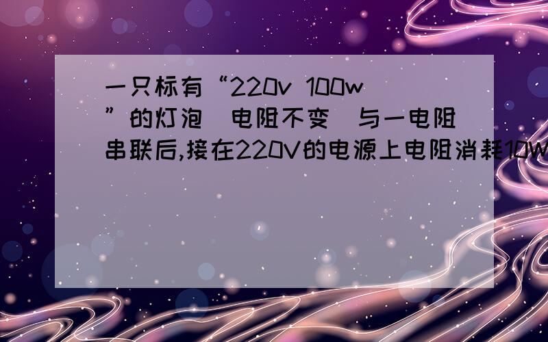 一只标有“220v 100w”的灯泡（电阻不变）与一电阻串联后,接在220V的电源上电阻消耗10W.此时 （ ）A消耗总功率是110WB消耗总功率是100WC灯泡消耗功率小于90wD灯泡消耗功率大于90w