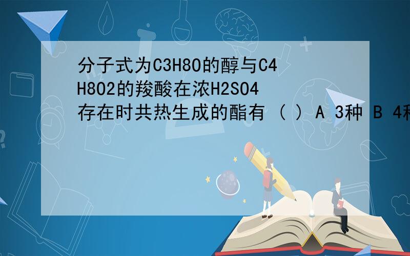 分子式为C3H8O的醇与C4H8O2的羧酸在浓H2SO4存在时共热生成的酯有 ( ) A 3种 B 4种