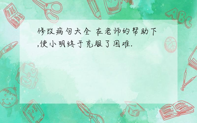 修改病句大全 在老师的帮助下,使小明终于克服了困难.