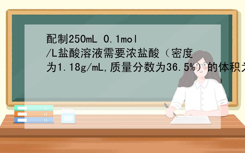 配制250mL 0.1mol/L盐酸溶液需要浓盐酸（密度为1.18g/mL,质量分数为36.5%）的体积为多少?1：250ml溶液中含HCL为0.25＊0.1＝0.025mol2：Hcl 的摩尔质量为36.5g／mol那么需Hcl的质量为 0.025*36.5＝0.9125克3：算