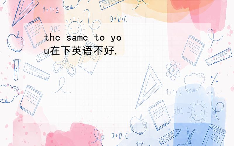 the same to you在下英语不好,