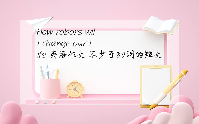 How robors will change our life 英语作文 不少于80词的短文