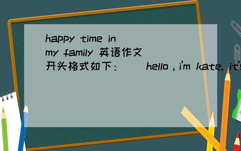 happy time in my family 英语作文开头格式如下：    hello，i'm kate. it's-------------------------in the euening。 look！ i am。。。-------------------------------------------------------------------------------------------------------