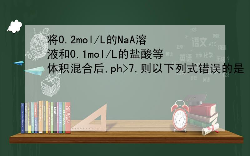 将0.2mol/L的NaA溶液和0.1mol/L的盐酸等体积混合后,ph>7,则以下列式错误的是 A c(HA)+c(A-)=0.1mol/l B c(A-)>c(HA) C c(Na+)=c(A-)+c(HA)