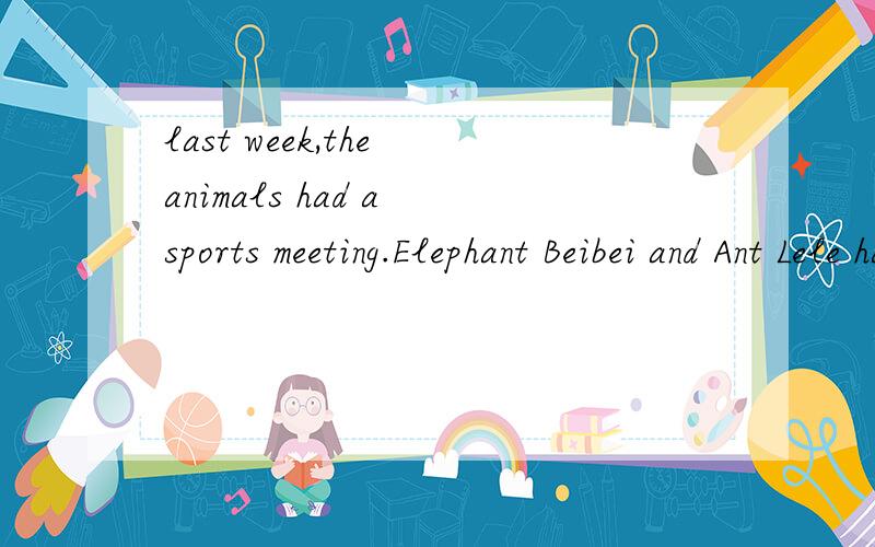 last week,the animals had a sports meeting.Elephant Beibei and Ant Lele had the Weight-lift.Although Lele is smaller and thinner.he lifted much heaving things than his body.so he won.Next,rabbie Benben thought,he would be the winner.He laughed at Xia