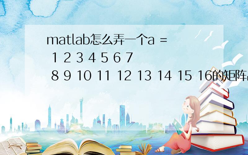 matlab怎么弄一个a = 1 2 3 4 5 6 7 8 9 10 11 12 13 14 15 16的矩阵出来啊要方阵的~1 2 3 45 6 7 89 10 11 1213 14 15 16类似的方阵怎么弄啊?