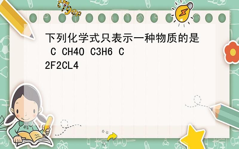 下列化学式只表示一种物质的是 C CH4O C3H6 C2F2CL4