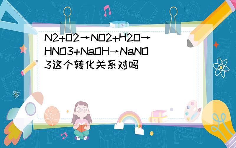 N2+O2→NO2+H2O→HNO3+NaOH→NaNO3这个转化关系对吗