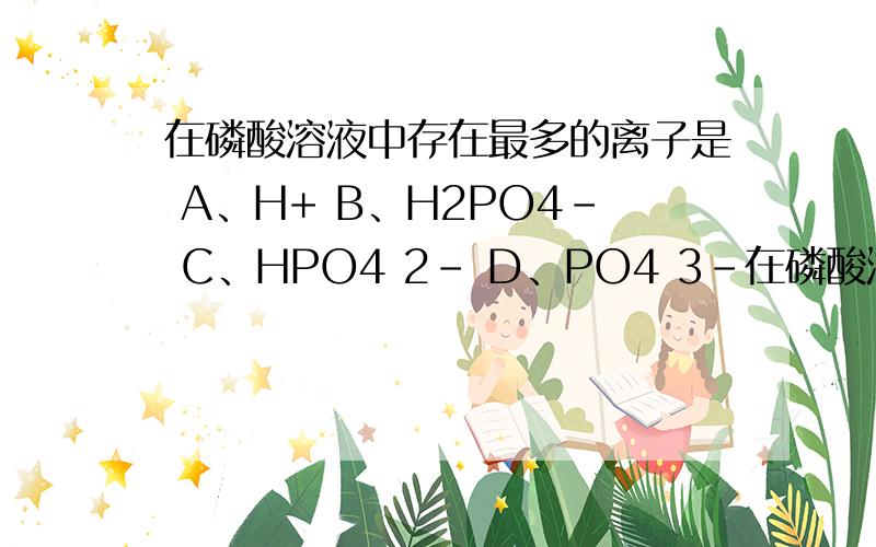 在磷酸溶液中存在最多的离子是 A、H+ B、H2PO4- C、HPO4 2- D、PO4 3-在磷酸溶液中存在最多的离子是A、H+B、H2PO4-C、HPO4 2-D、PO4 3-