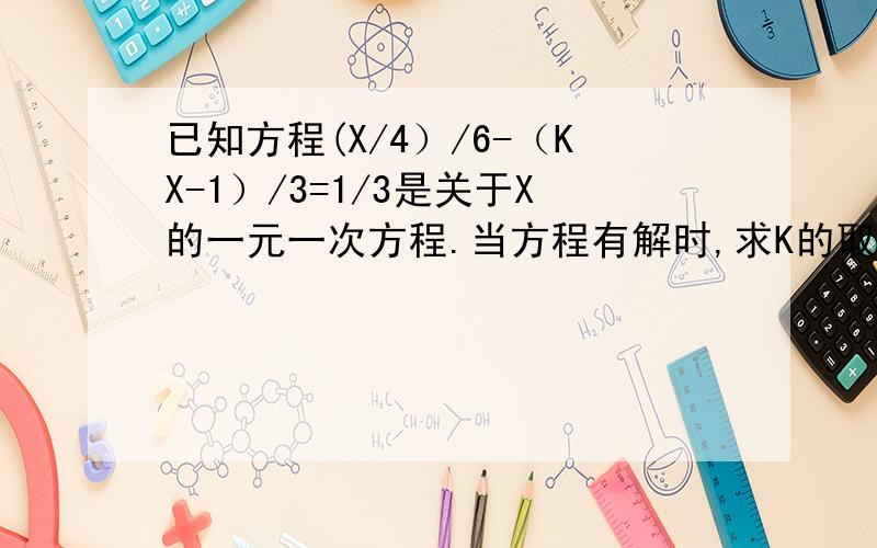 已知方程(X/4）/6-（KX-1）/3=1/3是关于X的一元一次方程.当方程有解时,求K的取值范围