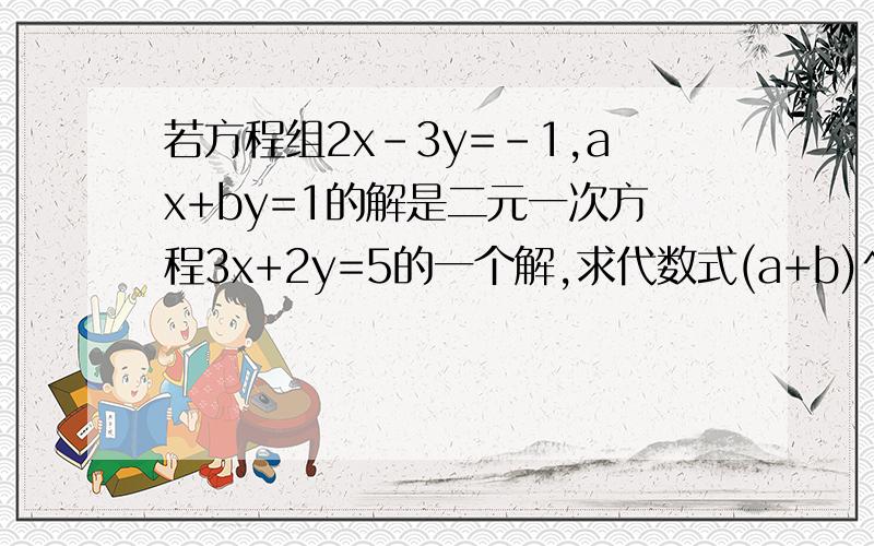 若方程组2x-3y=-1,ax+by=1的解是二元一次方程3x+2y=5的一个解,求代数式(a+b)^2的值